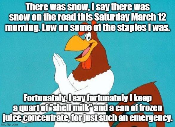 Yep | There was snow, I say there was snow on the road this Saturday March 12 morning. Low on some of the staples I was. Fortunately, I say fortunately I keep a quart of "shelf milk" and a can of frozen juice concentrate, for just such an emergency. | image tagged in foghorn leghorn | made w/ Imgflip meme maker