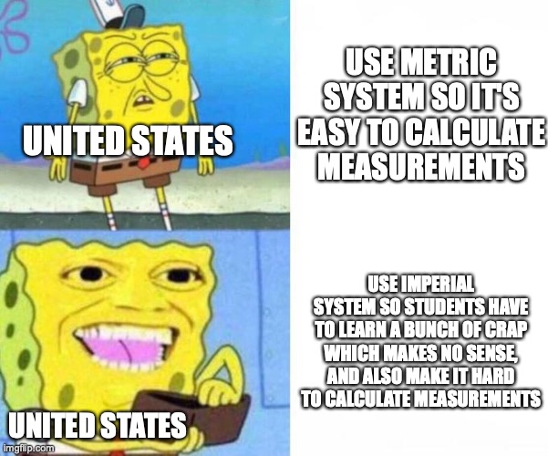 This is America, where we are cut off from the rest of the world. | USE METRIC SYSTEM SO IT'S EASY TO CALCULATE MEASUREMENTS; UNITED STATES; USE IMPERIAL SYSTEM SO STUDENTS HAVE TO LEARN A BUNCH OF CRAP WHICH MAKES NO SENSE, AND ALSO MAKE IT HARD TO CALCULATE MEASUREMENTS; UNITED STATES | image tagged in spongebob wallet,metric,imperial system,united states,relatable | made w/ Imgflip meme maker