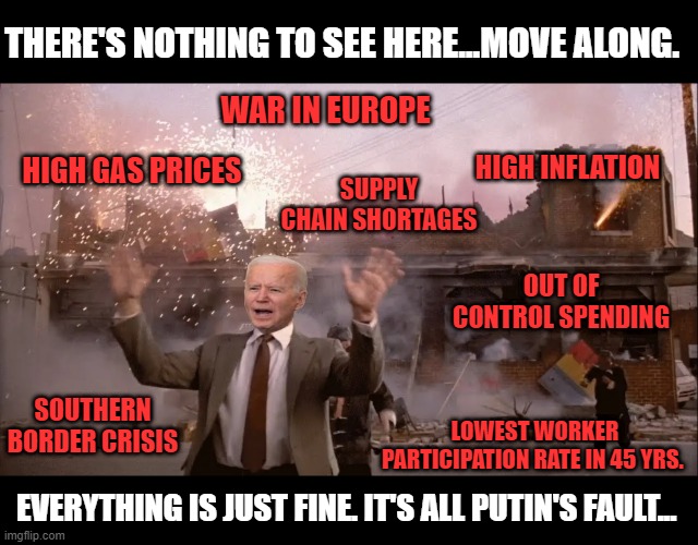 Don't let your lying eyes deceive you. Pass the buck Democrats & RINOS in the GOP have everything under control. |  THERE'S NOTHING TO SEE HERE...MOVE ALONG. WAR IN EUROPE; HIGH INFLATION; SUPPLY CHAIN SHORTAGES; HIGH GAS PRICES; OUT OF CONTROL SPENDING; SOUTHERN BORDER CRISIS; LOWEST WORKER PARTICIPATION RATE IN 45 YRS. EVERYTHING IS JUST FINE. IT'S ALL PUTIN'S FAULT... | image tagged in joe biden,democrats,inflation,ukraine,politics,gas prices | made w/ Imgflip meme maker