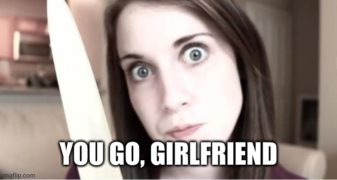 Overly Attached Girlfriend Knife | YOU GO, GIRLFRIEND | image tagged in overly attached girlfriend knife | made w/ Imgflip meme maker