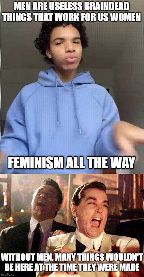 These TikTok kids need to get a grip on themselves, those who don't learn history will be forced to repeat it | MEN ARE USELESS BRAINDEAD THINGS THAT WORK FOR US WOMEN; FEMINISM ALL THE WAY; WITHOUT MEN, MANY THINGS WOULDN'T BE HERE AT THE TIME THEY WERE MADE | image tagged in memes,good fellas hilarious,gender | made w/ Imgflip meme maker