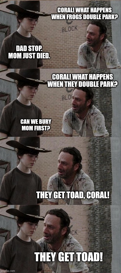 Rick and Carl Long |  CORAL! WHAT HAPPENS WHEN FROGS DOUBLE PARK? DAD STOP. MOM JUST DIED. CORAL! WHAT HAPPENS WHEN THEY DOUBLE PARK? CAN WE BURY MOM FIRST? THEY GET TOAD, CORAL! THEY GET TOAD! | image tagged in memes,rick and carl long | made w/ Imgflip meme maker
