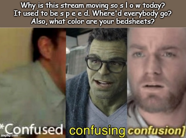 I have baby yoda bedsheets (: | Why is this stream moving so s l o w today?
It used to be s p e e d. Where'd everybody go?
Also, what color are your bedsheets? | image tagged in confused confusing confusion | made w/ Imgflip meme maker