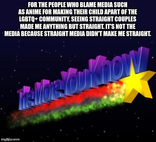 the more you know | FOR THE PEOPLE WHO BLAME MEDIA SUCH AS ANIME FOR MAKING THEIR CHILD APART OF THE LGBTQ+ COMMUNITY, SEEING STRAIGHT COUPLES MADE ME ANYTHING BUT STRAIGHT. IT'S NOT THE MEDIA BECAUSE STRAIGHT MEDIA DIDN'T MAKE ME STRAIGHT. | image tagged in the more you know | made w/ Imgflip meme maker