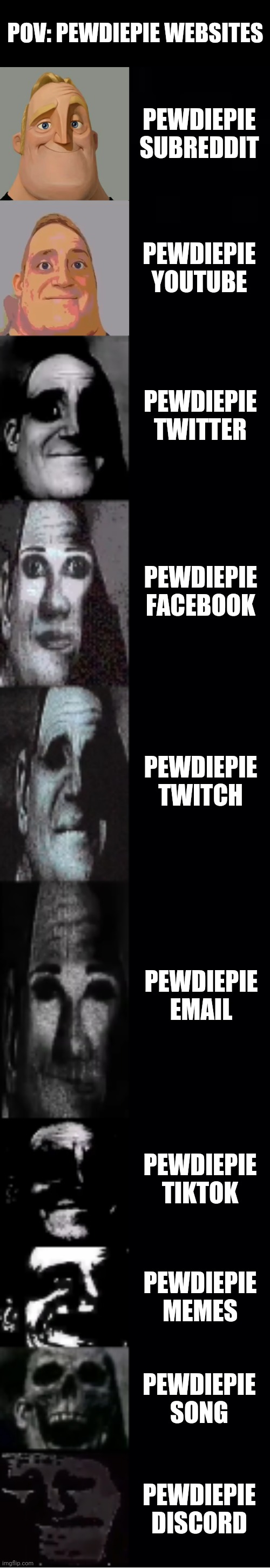 mr incredible becoming uncanny | POV: PEWDIEPIE WEBSITES; PEWDIEPIE SUBREDDIT; PEWDIEPIE YOUTUBE; PEWDIEPIE TWITTER; PEWDIEPIE FACEBOOK; PEWDIEPIE TWITCH; PEWDIEPIE EMAIL; PEWDIEPIE TIKTOK; PEWDIEPIE MEMES; PEWDIEPIE SONG; PEWDIEPIE DISCORD | image tagged in mr incredible becoming uncanny | made w/ Imgflip meme maker