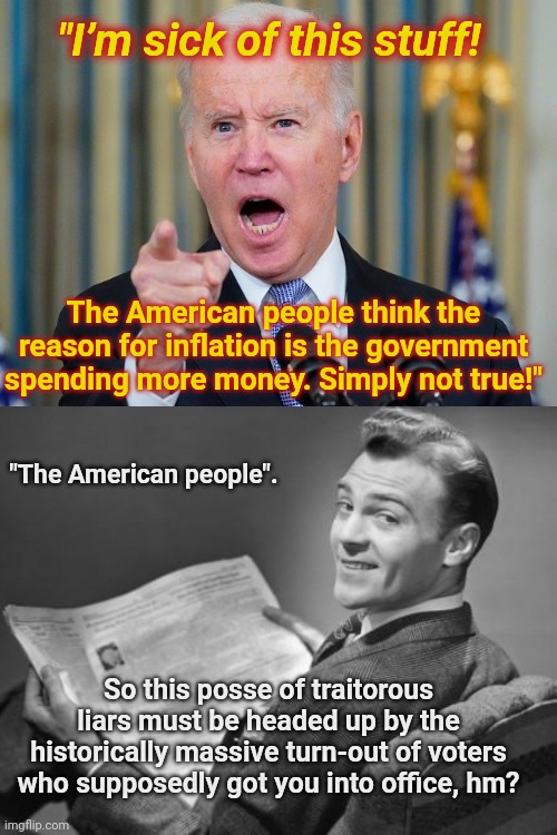 Biden sick of those who see the government waste | "I’m sick of this stuff! The American people think the reason for inflation is the government spending more money. Simply not true!"; "The American people". So this posse of traitorous liars must be headed up by the historically massive turn-out of voters who supposedly got you into office, hm? | image tagged in pissy old man biden,joe biden,whining,liar,inflation,government waste | made w/ Imgflip meme maker