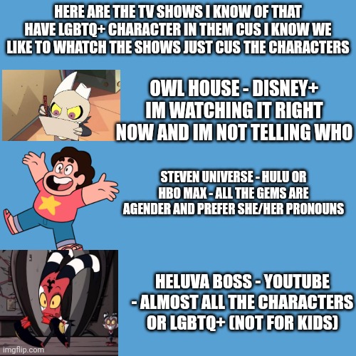 all good cartoons | HERE ARE THE TV SHOWS I KNOW OF THAT HAVE LGBTQ+ CHARACTER IN THEM CUS I KNOW WE LIKE TO WHATCH THE SHOWS JUST CUS THE CHARACTERS; OWL HOUSE - DISNEY+ IM WATCHING IT RIGHT NOW AND IM NOT TELLING WHO; STEVEN UNIVERSE - HULU OR HBO MAX - ALL THE GEMS ARE AGENDER AND PREFER SHE/HER PRONOUNS; HELUVA BOSS - YOUTUBE - ALMOST ALL THE CHARACTERS OR LGBTQ+ (NOT FOR KIDS) | image tagged in tv shows,lgbtq,cartoon | made w/ Imgflip meme maker