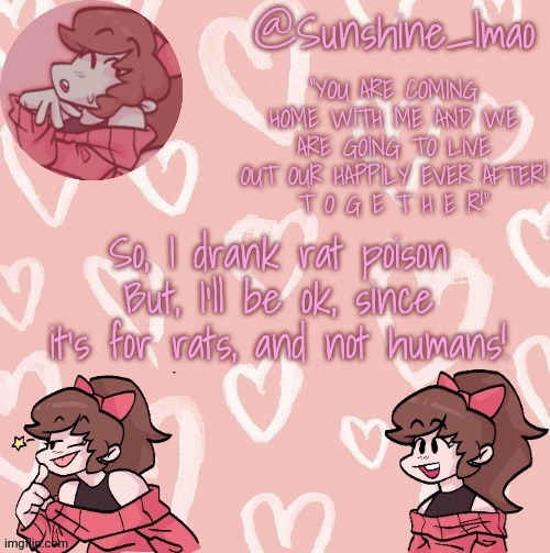 :D |  So, I drank rat poison
But, I'll be ok, since it's for rats, and not humans! | image tagged in sunshine's soft gf temp,this is a joke,obviously,so don't panic lmao | made w/ Imgflip meme maker