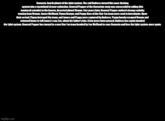 Star Fox 64 intro | Corneria, fourth planet of the Lylat system. The evil Andross turned this once thriving system into a wasteland of near extinction. General Pepper of the Cornerian army was successful in exiling this maniacal scientist to the barren, deserted planet Venom. Five years later, General Pepper noticed strange activity coming from Venom. James McCloud, Pigma Dengar, and Peppy Hare of the Star Fox team were sent to investigate. Upon their arrival, Pigma betrayed the team, and James and Peppy were captured by Andross. Peppy barely escaped Venom and returned home to tell James’s son, Fox, about his father’s fate. A few years have passed. Andross has again invaded the Lylat system. General Pepper has turned to a new Star Fox team headed by Fox McCloud to save Corneria and free the Lylat system once again. | image tagged in blank black,star fox,copypasta | made w/ Imgflip meme maker