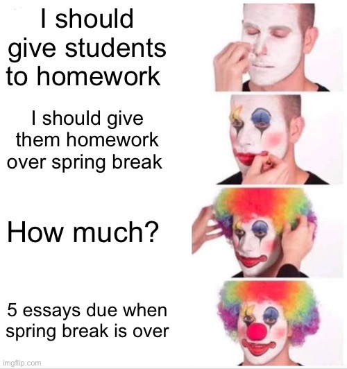 Clown Applying Makeup Meme | I should give students to homework; I should give them homework over spring break; How much? 5 essays due when spring break is over | image tagged in memes,clown applying makeup | made w/ Imgflip meme maker