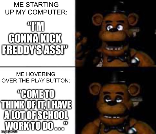 When your confidence doesn’t last. | ME STARTING UP MY COMPUTER:; “I’M GONNA KICK FREDDY’S ASS!”; ME HOVERING OVER THE PLAY BUTTON:; “COME TO THINK OF IT, I HAVE A LOT OF SCHOOL WORK TO DO . . .” | image tagged in disappointed freddy | made w/ Imgflip meme maker