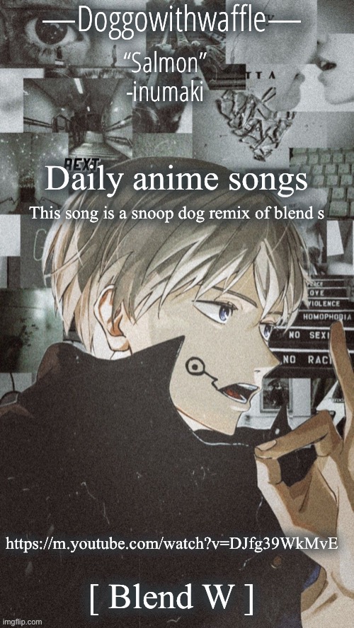 Keksnsjshsk | Daily anime songs; This song is a snoop dog remix of blend s; https://m.youtube.com/watch?v=DJfg39WkMvE; [ Blend W ] | image tagged in doggowithwaffles inumaki announcement temp | made w/ Imgflip meme maker