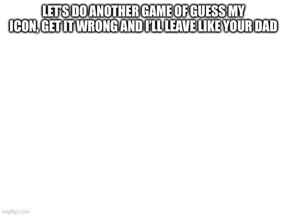 Blank White Template | LET’S DO ANOTHER GAME OF GUESS MY ICON, GET IT WRONG AND I’LL LEAVE LIKE YOUR DAD | image tagged in blank white template | made w/ Imgflip meme maker