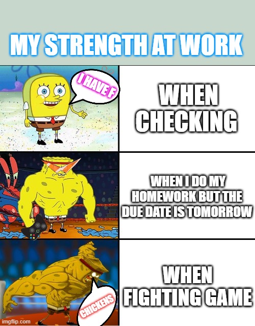 Increasingly Buff Spongebob (w/Anime) | MY STRENGTH AT WORK; WHEN CHECKING; I HAVE F; WHEN I DO MY HOMEWORK BUT THE DUE DATE IS TOMORROW; WHEN FIGHTING GAME; CHICKENS | image tagged in increasingly buff spongebob w/anime | made w/ Imgflip meme maker