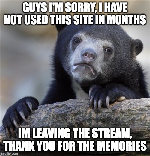 Confession Bear | GUYS I'M SORRY, I HAVE NOT USED THIS SITE IN MONTHS; IM LEAVING THE STREAM, THANK YOU FOR THE MEMORIES | image tagged in memes,confession bear | made w/ Imgflip meme maker