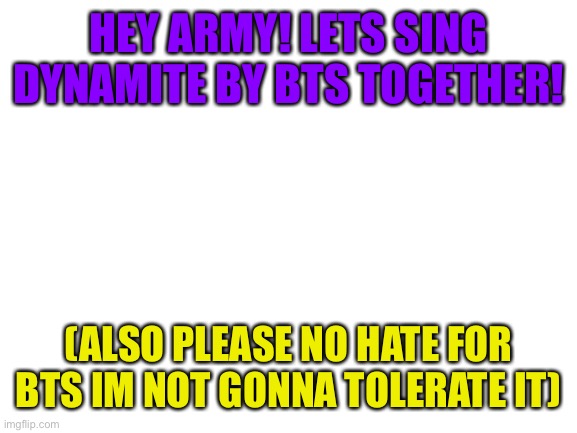 Hey y’all im new to this stream | HEY ARMY! LETS SING DYNAMITE BY BTS TOGETHER! (ALSO PLEASE NO HATE FOR BTS IM NOT GONNA TOLERATE IT) | image tagged in blank white template,imgflipsings | made w/ Imgflip meme maker