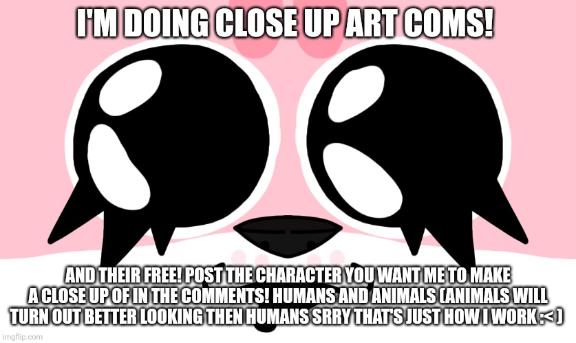 Coms! Yeeeah | I'M DOING CLOSE UP ART COMS! AND THEIR FREE! POST THE CHARACTER YOU WANT ME TO MAKE A CLOSE UP OF IN THE COMMENTS! HUMANS AND ANIMALS (ANIMALS WILL TURN OUT BETTER LOOKING THEN HUMANS SRRY THAT'S JUST HOW I WORK :< ) | image tagged in close up strawberry | made w/ Imgflip meme maker