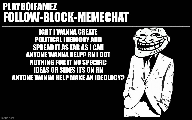 ideology making time guys who wanna help | IGHT I WANNA CREATE POLITICAL IDEOLOGY AND SPREAD IT AS FAR AS I CAN ANYONE WANNA HELP? RN I GOT NOTHING FOR IT NO SPECIFIC IDEAS OR SIDES ITS ON RN ANYONE WANNA HELP MAKE AN IDEOLOGY? | image tagged in trollers font | made w/ Imgflip meme maker