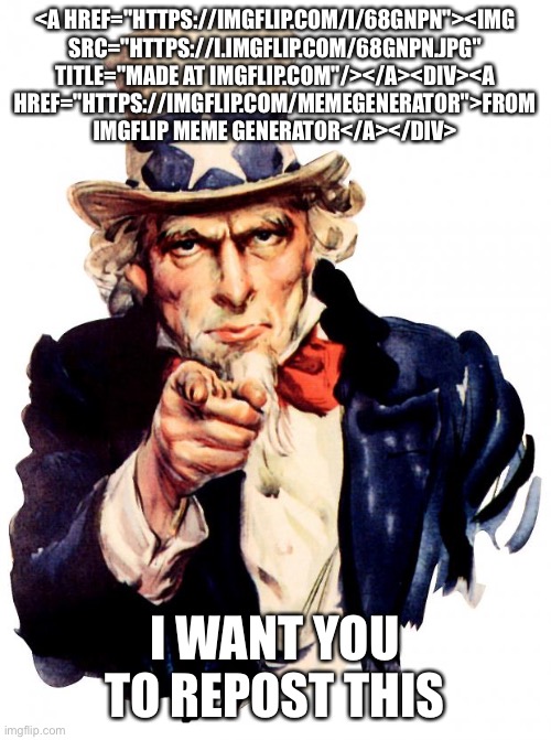 Uncle Sam | <A HREF="HTTPS://IMGFLIP.COM/I/68GNPN"><IMG SRC="HTTPS://I.IMGFLIP.COM/68GNPN.JPG" TITLE="MADE AT IMGFLIP.COM"/></A><DIV><A HREF="HTTPS://IMGFLIP.COM/MEMEGENERATOR">FROM IMGFLIP MEME GENERATOR</A></DIV>; I WANT YOU TO REPOST THIS | image tagged in memes,uncle sam | made w/ Imgflip meme maker
