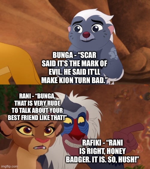 Rani and Rafiki call out Bunga for being rude by saying that Kion could turn evil | BUNGA - “SCAR SAID IT’S THE MARK OF EVIL. HE SAID IT’LL MAKE KION TURN BAD.”; RANI - “BUNGA, THAT IS VERY RUDE TO TALK ABOUT YOUR BEST FRIEND LIKE THAT!”; RAFIKI - “RANI IS RIGHT, HONEY BADGER. IT IS. SO, HUSH!” | image tagged in what if,funny memes,the lion king,the lion guard | made w/ Imgflip meme maker
