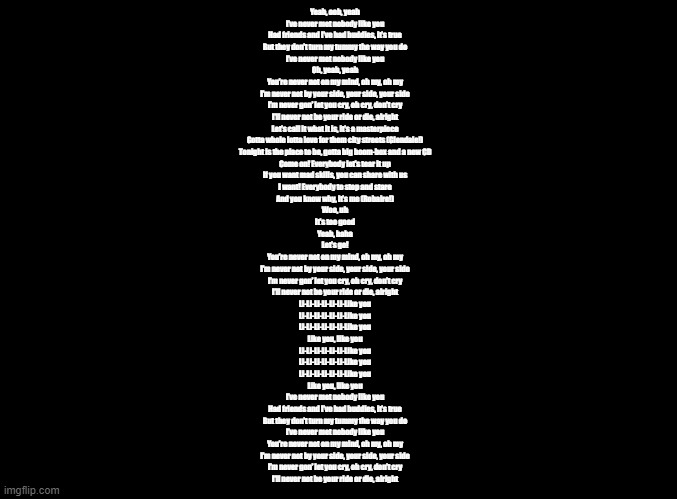 Turning Red copypasta because yes | Yeah, ooh, yeah
I’ve never met nobody like you
Had friends and I’ve had buddies, it’s true
But they don’t turn my tummy the way you do
I’ve never met nobody like you
Oh, yeah, yeah
You’re never not on my mind, oh my, oh my
I’m never not by your side, your side, your side
I’m never gon’ let you cry, oh cry, don’t cry
I’ll never not be your ride or die, alright
Let’s call it what it is, it’s a masterpiece
Gotta whole lotta love for them city streets (Glendale!)
Tonight is the place to be, gotta big boom-box and a new CD
Come on! Everybody let’s tear it up
If you want mad skills, you can share with us
I want! Everybody to stop and stare
And you know why, it’s me (Robaire!)
Woo, uh
It’s too good
Yeah, haha
Let’s go!
You’re never not on my mind, oh my, oh my
I’m never not by your side, your side, your side
I’m never gon’ let you cry, oh cry, don’t cry
I’ll never not be your ride or die, alright
Li-Li-Li-Li-Li-Li-Like you
Li-Li-Li-Li-Li-Li-Like you
Li-Li-Li-Li-Li-Li-Like you
Like you, like you
Li-Li-Li-Li-Li-Li-Like you
Li-Li-Li-Li-Li-Li-Like you
Li-Li-Li-Li-Li-Li-Like you
Like you, like you
I’ve never met nobody like you
Had friends and I’ve had buddies, it’s true
But they don’t turn my tummy the way you do
I’ve never met nobody like you
You’re never not on my mind, oh my, oh my
I’m never not by your side, your side, your side
I’m never gon’ let you cry, oh cry, don’t cry
I’ll never not be your ride or die, alright | image tagged in blank black,copypasta,song lyrics | made w/ Imgflip meme maker