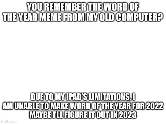 a blast from the past indeed | YOU REMEMBER THE WORD OF THE YEAR MEME FROM MY OLD COMPUTER? DUE TO MY IPAD’S LIMITATIONS, I AM UNABLE TO MAKE WORD OF THE YEAR FOR 2022
MAYBE I’LL FIGURE IT OUT IN 2023 | image tagged in blank white template | made w/ Imgflip meme maker