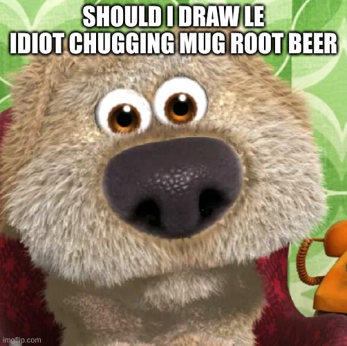 Surprised Talking Ben | SHOULD I DRAW LE IDIOT CHUGGING MUG ROOT BEER | image tagged in surprised talking ben | made w/ Imgflip meme maker