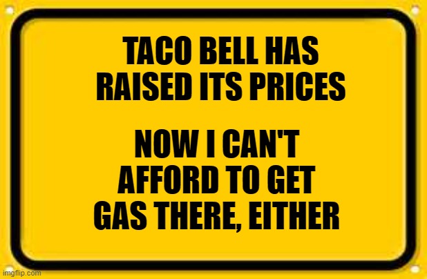 Blank Yellow Sign |  TACO BELL HAS RAISED ITS PRICES; NOW I CAN'T AFFORD TO GET GAS THERE, EITHER | image tagged in memes,blank yellow sign | made w/ Imgflip meme maker