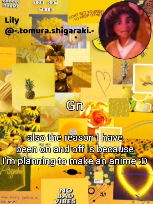 I'll post some sketches tomorrow | Gn; also the reason I have been on and off is because I'm planning to make an anime :D | image tagged in yellow | made w/ Imgflip meme maker