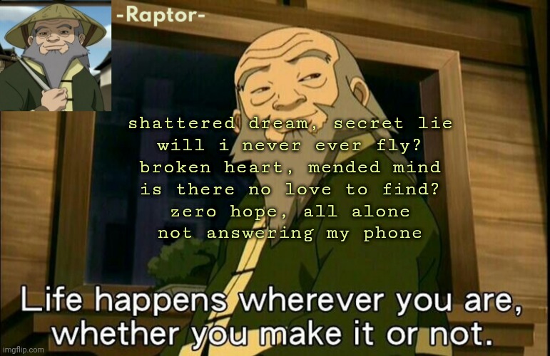 poem thing I did,, if someone could make this a song or something that'd be cool | shattered dream, secret lie
will i never ever fly?
broken heart, mended mind
is there no love to find?
zero hope, all alone
not answering my phone | image tagged in raptors iroh temp | made w/ Imgflip meme maker