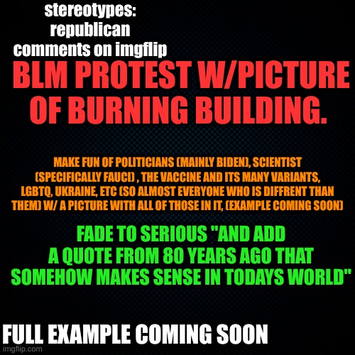 republican comments on imgflip | stereotypes: republican comments on imgflip; BLM PROTEST W/PICTURE OF BURNING BUILDING. MAKE FUN OF POLITICIANS (MAINLY BIDEN), SCIENTIST (SPECIFICALLY FAUCI) , THE VACCINE AND ITS MANY VARIANTS, LGBTQ, UKRAINE, ETC (SO ALMOST EVERYONE WHO IS DIFFRENT THAN THEM) W/ A PICTURE WITH ALL OF THOSE IN IT, (EXAMPLE COMING SOON); FADE TO SERIOUS "AND ADD A QUOTE FROM 80 YEARS AGO THAT SOMEHOW MAKES SENSE IN TODAYS WORLD"; FULL EXAMPLE COMING SOON | image tagged in joke | made w/ Imgflip meme maker