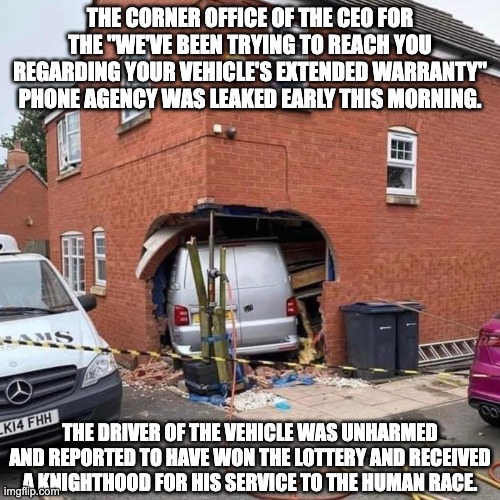 The hero we need. | THE CORNER OFFICE OF THE CEO FOR THE "WE'VE BEEN TRYING TO REACH YOU REGARDING YOUR VEHICLE'S EXTENDED WARRANTY" PHONE AGENCY WAS LEAKED EARLY THIS MORNING. THE DRIVER OF THE VEHICLE WAS UNHARMED AND REPORTED TO HAVE WON THE LOTTERY AND RECEIVED A KNIGHTHOOD FOR HIS SERVICE TO THE HUMAN RACE. | image tagged in hero | made w/ Imgflip meme maker