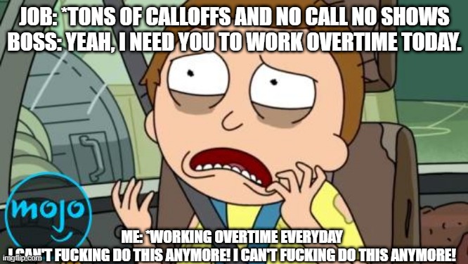 No Overtime | JOB: *TONS OF CALLOFFS AND NO CALL NO SHOWS
BOSS: YEAH, I NEED YOU TO WORK OVERTIME TODAY. ME: *WORKING OVERTIME EVERYDAY
I CAN'T FUCKING DO THIS ANYMORE! I CAN'T FUCKING DO THIS ANYMORE! | image tagged in morty | made w/ Imgflip meme maker