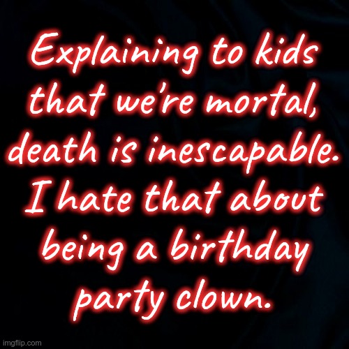 Hey! It's a PARTY! | Explaining to kids
that we're mortal,
death is inescapable.
I hate that about
being a birthday
party clown. | image tagged in clowns,dark humor,death,parties,kids,rick75230 | made w/ Imgflip meme maker