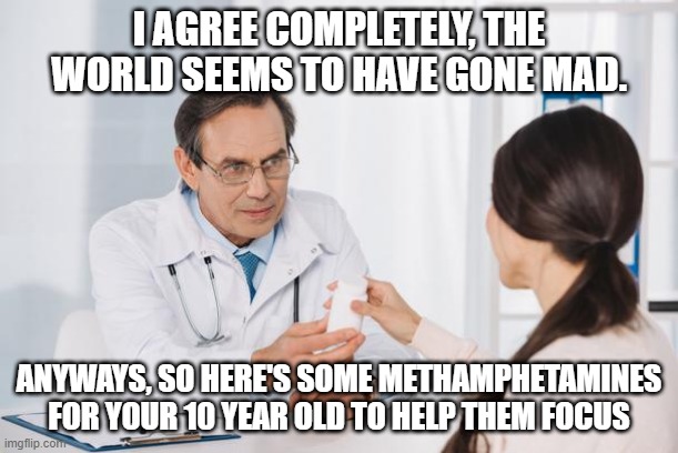 doctor doctor | I AGREE COMPLETELY, THE WORLD SEEMS TO HAVE GONE MAD. ANYWAYS, SO HERE'S SOME METHAMPHETAMINES FOR YOUR 10 YEAR OLD TO HELP THEM FOCUS | image tagged in doctor | made w/ Imgflip meme maker