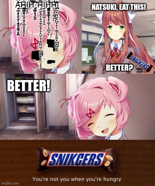 Snickers: The Snack that Stops the Snap | NATSUKI, EAT THIS! Ą̵̦̲̤͕̣̭̖̰̩̟͈̻̮͔̙͔̲̹̙̟̮̹̣̦̱̜̹͚͉̻̪̎͆̀̈́̐̀͒͒̌̔̉͛̀̔͗̀͐͗̂͗̀́̂̂̿̄̽͒̊̍̄̃̈̑͑̌͊́̌̈́̎̌͊͌́̃͌̓̚͜͜͝͝͝͝H̶̢̡̧̢̢̦̦̪̣̼̘̫͓̮͇̠̲̯͓͈͇͕̙̬͖̮͎̪̠̲͉̭͈͊̓͂̂̐͒̿̈́̓͊͒̃͛́̇͆̐͛͜Ι̦̙̠̤H̸̡̛̛͈̤͎̞̩͍̱͈̳̦͉͔̩͊̔̆̇̃̿̈́͌͗̇̍̿̔̽̐̈́̐̈́̉̈́̅͑̈̊͒̓͌̿͆͌̍̓́̀̊͛͌̍͒̐̾̐̔̕̚͘͘͠͝Ḥ̴̛̰̼̠͇̦̗͈̘̱̬̼̥͎͕̝̤̬͎̹͇͍̤̰̹̺̗̟͙̹̩̤̗̞͔̘̑̑̓̂̑͋̅͑̋͗̐̾̾͆̈́͜Ι͔̼̯̥̞͍̹͎̞̱H̸̡̡̨̛̛̛̪̝̣̞̺̗̩̠̠̱̪̥̭̻̥͈̰̮͕̝͙̹͚̝̜̝͖͉̲̼̄̓̋͐̉̂̎̃́̽̂̂͛̃̂͂̑̃͑̊̓͂̇̈̍́̾̚͝͝͝͝͝H̵̛͍̬͇̙̲͈̪̤̄̾̈́̅̐̍̀̆̅̍̆͊̐̅̐̈́̀̾̅́͂̓̈́̿̓̀͗́̔͒̔̐̋͒̋̅̂͌͌̔̊̔̌̂͛̍̈́̅͑̒̓̍̈́̅́͗̿͛̿̕͠͝͝͝Ι̢̢̧̢͎̰͙̰̪͇͉͖̞͓̣̣̱̫̗̖̙̫̯̟͖̙͖͔͇; BETTER? BETTER! | image tagged in ddlc,doki doki literature club | made w/ Imgflip meme maker