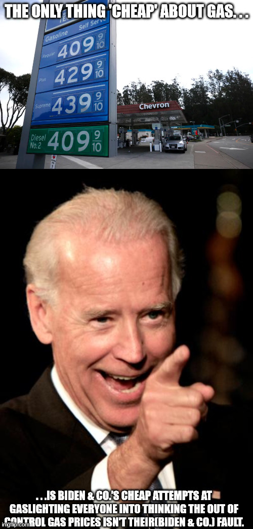 The only people that don't believe this mess is mainly Biden's fault are his voters. | THE ONLY THING 'CHEAP' ABOUT GAS. . . . . .IS BIDEN & CO.'S CHEAP ATTEMPTS AT GASLIGHTING EVERYONE INTO THINKING THE OUT OF CONTROL GAS PRICES ISN'T THEIR(BIDEN & CO.) FAULT. | image tagged in gas prices,memes,scumbag biden,liar,government corruption,politicians suck | made w/ Imgflip meme maker