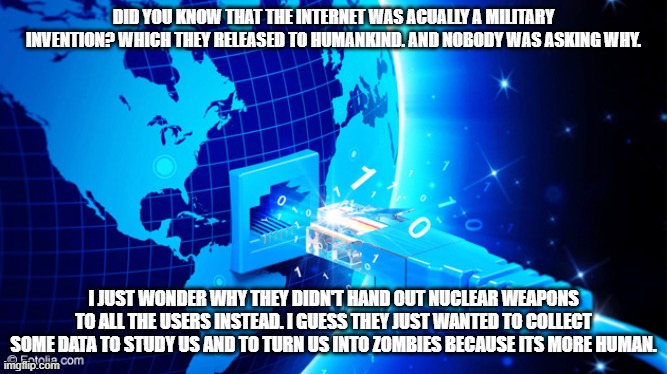 internet |  DID YOU KNOW THAT THE INTERNET WAS ACUALLY A MILITARY INVENTION? WHICH THEY RELEASED TO HUMANKIND. AND NOBODY WAS ASKING WHY. I JUST WONDER WHY THEY DIDN'T HAND OUT NUCLEAR WEAPONS TO ALL THE USERS INSTEAD. I GUESS THEY JUST WANTED TO COLLECT SOME DATA TO STUDY US AND TO TURN US INTO ZOMBIES BECAUSE ITS MORE HUMAN. | image tagged in good idea/bad idea | made w/ Imgflip meme maker