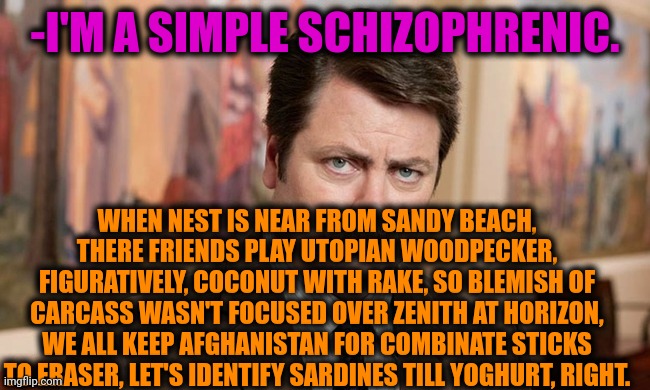 -Daily dosage. | -I'M A SIMPLE SCHIZOPHRENIC. WHEN NEST IS NEAR FROM SANDY BEACH, THERE FRIENDS PLAY UTOPIAN WOODPECKER, FIGURATIVELY, COCONUT WITH RAKE, SO BLEMISH OF CARCASS WASN'T FOCUSED OVER ZENITH AT HORIZON, WE ALL KEEP AFGHANISTAN FOR COMBINATE STICKS TO ERASER, LET'S IDENTIFY SARDINES TILL YOGHURT, RIGHT. | image tagged in i'm a simple man,gollum schizophrenia,ron swanson,mental health,funny texts,prescription | made w/ Imgflip meme maker