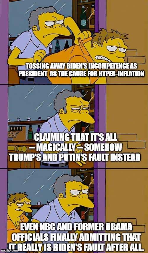 The Dems have got problems when even the leftist-loyal NBC admits that hyper-inflation is really Biden's fault. | TOSSING AWAY BIDEN'S INCOMPETENCE AS PRESIDENT  AS THE CAUSE FOR HYPER-INFLATION; CLAIMING THAT IT'S ALL -- MAGICALLY -- SOMEHOW TRUMP'S AND PUTIN'S FAULT INSTEAD; EVEN NBC AND FORMER OBAMA OFFICIALS FINALLY ADMITTING THAT IT REALLY IS BIDEN'S FAULT AFTER ALL. | image tagged in moe throws barney | made w/ Imgflip meme maker