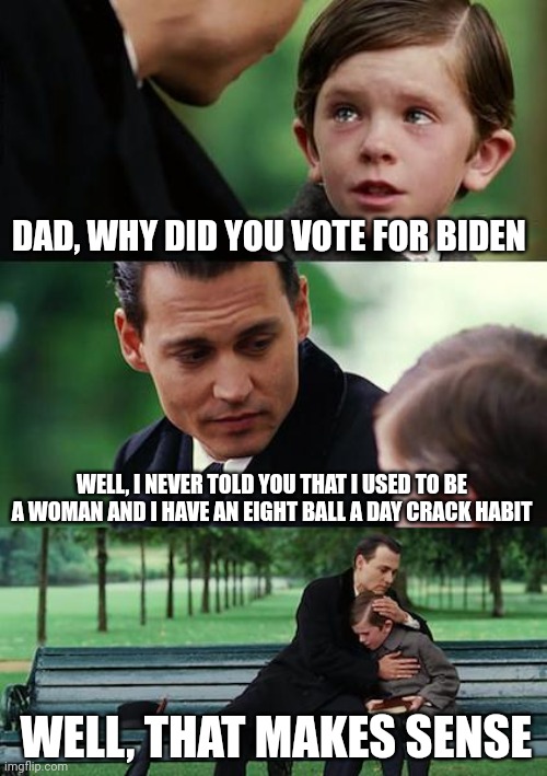 Finding Neverland Meme | DAD, WHY DID YOU VOTE FOR BIDEN WELL, I NEVER TOLD YOU THAT I USED TO BE A WOMAN AND I HAVE AN EIGHT BALL A DAY CRACK HABIT WELL, THAT MAKES | image tagged in memes,finding neverland | made w/ Imgflip meme maker