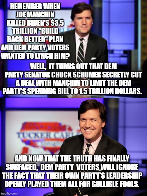 Yes, this really did happen, and Dem Party voters ARE responding according to their established tradition. | REMEMBER WHEN JOE MANCHIN KILLED BIDEN’S $3.5 TRILLION “BUILD BACK BETTER” PLAN AND DEM PARTY VOTERS WANTED TO LYNCH HIM? WELL,  IT TURNS OUT THAT DEM PARTY SENATOR CHUCK SCHUMER SECRETLY CUT A DEAL WITH MANCHIN TO LIMIT THE DEM PARTY'S SPENDING BILL TO 1.5 TRILLION DOLLARS. AND NOW THAT THE TRUTH HAS FINALLY SURFACED,  DEM PARTY  VOTERS WILL IGNORE THE FACT THAT THEIR OWN PARTY'S LEADERSHIP OPENLY PLAYED THEM ALL FOR GULLIBLE FOOLS. | made w/ Imgflip meme maker