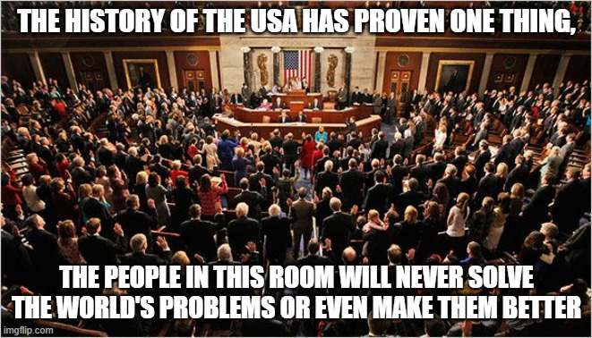 Universal Truth | THE HISTORY OF THE USA HAS PROVEN ONE THING, THE PEOPLE IN THIS ROOM WILL NEVER SOLVE THE WORLD'S PROBLEMS OR EVEN MAKE THEM BETTER | image tagged in congress,universal truth,defund congress,proven failures,vote out incumbents,great reset | made w/ Imgflip meme maker