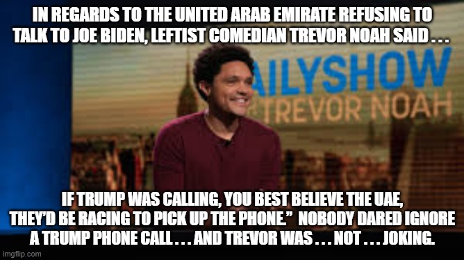 Nobody respects Joe Biden; which is something that even leftist comedians are finally beginning to realize. | IN REGARDS TO THE UNITED ARAB EMIRATE REFUSING TO TALK TO JOE BIDEN, LEFTIST COMEDIAN TREVOR NOAH SAID . . . IF TRUMP WAS CALLING, YOU BEST BELIEVE THE UAE, THEY’D BE RACING TO PICK UP THE PHONE.”  NOBODY DARED IGNORE A TRUMP PHONE CALL . . . AND TREVOR WAS . . . NOT . . . JOKING. | image tagged in trump versus biden | made w/ Imgflip meme maker