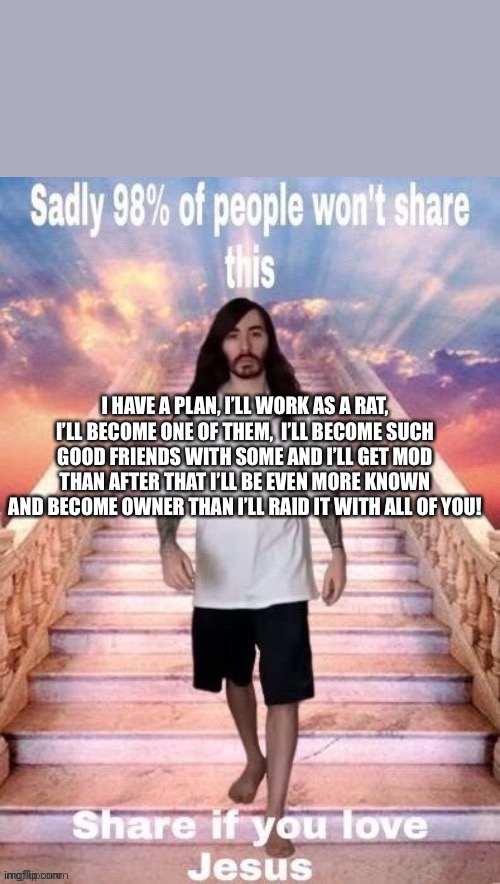 I love Jesus | I HAVE A PLAN, I’LL WORK AS A RAT, I’LL BECOME ONE OF THEM,  I’LL BECOME SUCH GOOD FRIENDS WITH SOME AND I’LL GET MOD THAN AFTER THAT I’LL BE EVEN MORE KNOWN AND BECOME OWNER THAN I’LL RAID IT WITH ALL OF YOU! | image tagged in i love jesus | made w/ Imgflip meme maker