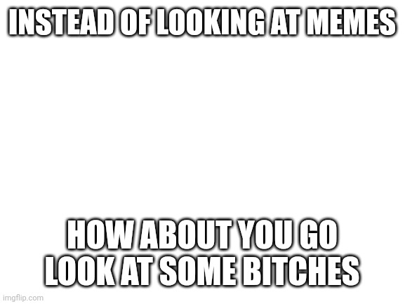 Instead of reading titles how about you read some bitches | INSTEAD OF LOOKING AT MEMES; INSTEAD OF SEEING DESCRIPTIONS YOU GO SEE SOME BITCHES; HOW ABOUT YOU GO LOOK AT SOME BITCHES | image tagged in instead of checking tags,how about you,go check out some bitches | made w/ Imgflip meme maker