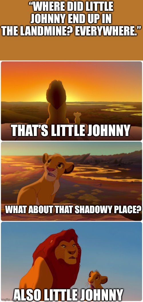 Lion King Meme | “WHERE DID LITTLE JOHNNY END UP IN THE LANDMINE? EVERYWHERE.”; THAT’S LITTLE JOHNNY; WHAT ABOUT THAT SHADOWY PLACE? ALSO LITTLE JOHNNY | image tagged in lion king meme | made w/ Imgflip meme maker