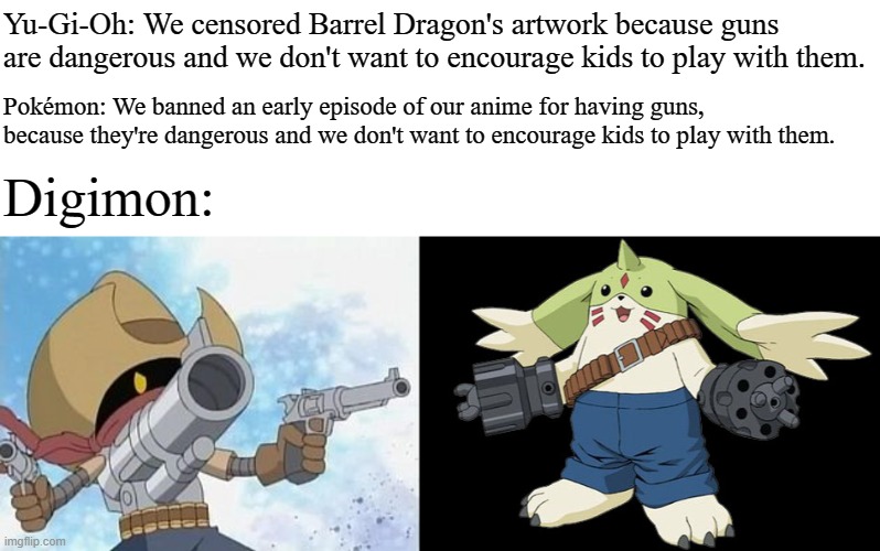  Yu-Gi-Oh: We censored Barrel Dragon's artwork because guns are dangerous and we don't want to encourage kids to play with them. Pokémon: We banned an early episode of our anime for having guns, because they're dangerous and we don't want to encourage kids to play with them. Digimon: | image tagged in digimon gunmon,digimon gargomon,guns,pokemon,yugioh,memes | made w/ Imgflip meme maker