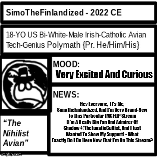 Hi, I'm SimoTheFinlandized,  And I'm Brand-New Here On The Stream - What Do I Do Now That I'm Here? | Very Excited And Curious; Hey Everyone,  It's Me, SimoTheFinlandized, And I'm Very Brand-New To This Particular IMGFLIP Stream (I'm A Really Big Fan And Admirer Of Shadow @TheLunaticCultist, And I Just Wanted To Show My Support) - What Exactly Do I Do Here Now That I'm On This Stream? | image tagged in simothefinlandized announcement template 2 0,hello i'm new here,what do i do here,it is nice to meet you all,i'm a big fan | made w/ Imgflip meme maker