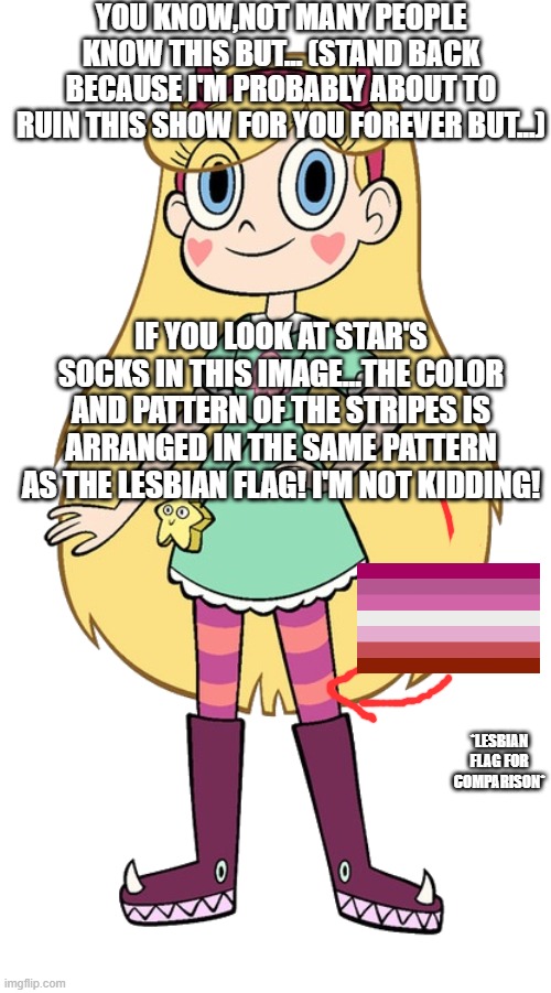 i mean,i could be wrong...but if i am please don't write hate messages and curse me to death in the comments below! | YOU KNOW,NOT MANY PEOPLE KNOW THIS BUT... (STAND BACK BECAUSE I'M PROBABLY ABOUT TO RUIN THIS SHOW FOR YOU FOREVER BUT...); IF YOU LOOK AT STAR'S SOCKS IN THIS IMAGE...THE COLOR AND PATTERN OF THE STRIPES IS ARRANGED IN THE SAME PATTERN AS THE LESBIAN FLAG! I'M NOT KIDDING! *LESBIAN FLAG FOR COMPARISON* | image tagged in star butterfly,lesbian,lgbtq | made w/ Imgflip meme maker